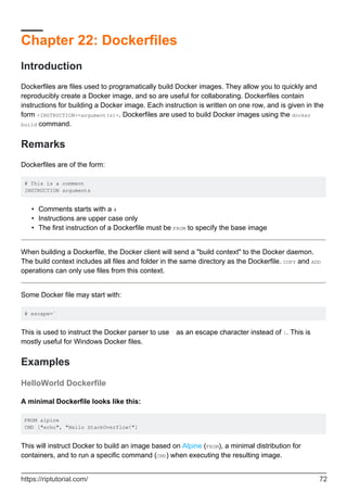 Chapter 22: Dockerfiles
Introduction
Dockerfiles are files used to programatically build Docker images. They allow you to quickly and
reproducibly create a Docker image, and so are useful for collaborating. Dockerfiles contain
instructions for building a Docker image. Each instruction is written on one row, and is given in the
form <INSTRUCTION><argument(s)>. Dockerfiles are used to build Docker images using the docker
build command.
Remarks
Dockerfiles are of the form:
# This is a comment
INSTRUCTION arguments
Comments starts with a #
•
Instructions are upper case only
•
The first instruction of a Dockerfile must be FROM to specify the base image
•
When building a Dockerfile, the Docker client will send a "build context" to the Docker daemon.
The build context includes all files and folder in the same directory as the Dockerfile. COPY and ADD
operations can only use files from this context.
Some Docker file may start with:
# escape=`
This is used to instruct the Docker parser to use ` as an escape character instead of . This is
mostly useful for Windows Docker files.
Examples
HelloWorld Dockerfile
A minimal Dockerfile looks like this:
FROM alpine
CMD ["echo", "Hello StackOverflow!"]
This will instruct Docker to build an image based on Alpine (FROM), a minimal distribution for
containers, and to run a specific command (CMD) when executing the resulting image.
https://riptutorial.com/ 72
 