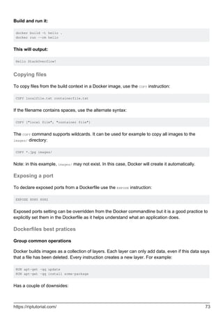 Build and run it:
docker build -t hello .
docker run --rm hello
This will output:
Hello StackOverflow!
Copying files
To copy files from the build context in a Docker image, use the COPY instruction:
COPY localfile.txt containerfile.txt
If the filename contains spaces, use the alternate syntax:
COPY ["local file", "container file"]
The COPY command supports wildcards. It can be used for example to copy all images to the
images/ directory:
COPY *.jpg images/
Note: in this example, images/ may not exist. In this case, Docker will create it automatically.
Exposing a port
To declare exposed ports from a Dockerfile use the EXPOSE instruction:
EXPOSE 8080 8082
Exposed ports setting can be overridden from the Docker commandline but it is a good practice to
explicitly set them in the Dockerfile as it helps understand what an application does.
Dockerfiles best pratices
Group common operations
Docker builds images as a collection of layers. Each layer can only add data, even if this data says
that a file has been deleted. Every instruction creates a new layer. For example:
RUN apt-get -qq update
RUN apt-get -qq install some-package
Has a couple of downsides:
https://riptutorial.com/ 73
 