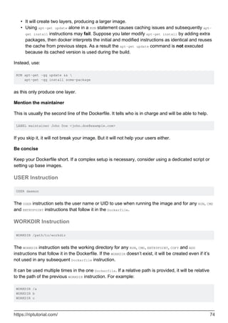 It will create two layers, producing a larger image.
•
Using apt-get update alone in a RUN statement causes caching issues and subsequently apt-
get install instructions may fail. Suppose you later modify apt-get install by adding extra
packages, then docker interprets the initial and modified instructions as identical and reuses
the cache from previous steps. As a result the apt-get update command is not executed
because its cached version is used during the build.
•
Instead, use:
RUN apt-get -qq update && 
apt-get -qq install some-package
as this only produce one layer.
Mention the maintainer
This is usually the second line of the Dockerfile. It tells who is in charge and will be able to help.
LABEL maintainer John Doe <john.doe@example.com>
If you skip it, it will not break your image. But it will not help your users either.
Be concise
Keep your Dockerfile short. If a complex setup is necessary, consider using a dedicated script or
setting up base images.
USER Instruction
USER daemon
The USER instruction sets the user name or UID to use when running the image and for any RUN, CMD
and ENTRYPOINT instructions that follow it in the Dockerfile.
WORKDIR Instruction
WORKDIR /path/to/workdir
The WORKDIR instruction sets the working directory for any RUN, CMD, ENTRYPOINT, COPY and ADD
instructions that follow it in the Dockerfile. If the WORKDIR doesn’t exist, it will be created even if it’s
not used in any subsequent Dockerfile instruction.
It can be used multiple times in the one Dockerfile. If a relative path is provided, it will be relative
to the path of the previous WORKDIR instruction. For example:
WORKDIR /a
WORKDIR b
WORKDIR c
https://riptutorial.com/ 74
 