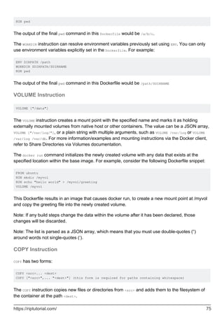 RUN pwd
The output of the final pwd command in this Dockerfile would be /a/b/c.
The WORKDIR instruction can resolve environment variables previously set using ENV. You can only
use environment variables explicitly set in the Dockerfile. For example:
ENV DIRPATH /path
WORKDIR $DIRPATH/$DIRNAME
RUN pwd
The output of the final pwd command in this Dockerfile would be /path/$DIRNAME
VOLUME Instruction
VOLUME ["/data"]
The VOLUME instruction creates a mount point with the specified name and marks it as holding
externally mounted volumes from native host or other containers. The value can be a JSON array,
VOLUME ["/var/log/"], or a plain string with multiple arguments, such as VOLUME /var/log or VOLUME
/var/log /var/db. For more information/examples and mounting instructions via the Docker client,
refer to Share Directories via Volumes documentation.
The docker run command initializes the newly created volume with any data that exists at the
specified location within the base image. For example, consider the following Dockerfile snippet:
FROM ubuntu
RUN mkdir /myvol
RUN echo "hello world" > /myvol/greeting
VOLUME /myvol
This Dockerfile results in an image that causes docker run, to create a new mount point at /myvol
and copy the greeting file into the newly created volume.
Note: If any build steps change the data within the volume after it has been declared, those
changes will be discarded.
Note: The list is parsed as a JSON array, which means that you must use double-quotes (“)
around words not single-quotes (‘).
COPY Instruction
COPY has two forms:
COPY <src>... <dest>
COPY ["<src>",... "<dest>"] (this form is required for paths containing whitespace)
The COPY instruction copies new files or directories from <src> and adds them to the filesystem of
the container at the path <dest>.
https://riptutorial.com/ 75
 
