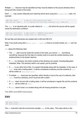 Multiple <src> resource may be specified but they must be relative to the source directory that is
being built (the context of the build).
Each <src> may contain wildcards and matching will be done using Go’s filepath.Match rules. For
example:
COPY hom* /mydir/ # adds all files starting with "hom"
COPY hom?.txt /mydir/ # ? is replaced with any single character, e.g., "home.txt"
The <dest> is an absolute path, or a path relative to WORKDIR, into which the source will be copied
inside the destination container.
COPY test relativeDir/ # adds "test" to `WORKDIR`/relativeDir/
COPY test /absoluteDir/ # adds "test" to /absoluteDir/
All new files and directories are created with a UID and GID of 0.
Note: If you build using stdin (docker build - < somefile), there is no build context, so COPY can’t be
used.
COPY obeys the following rules:
The <src> path must be inside the context of the build; you cannot COPY ../something
/something, because the first step of a docker build is to send the context directory (and
subdirectories) to the docker daemon.
•
If <src> is a directory, the entire contents of the directory are copied, including filesystem
metadata. Note: The directory itself is not copied, just its contents.
•
If <src> is any other kind of file, it is copied individually along with its metadata. In this case, if
<dest> ends with a trailing slash /, it will be considered a directory and the contents of <src>
will be written at <dest>/base(<src>).
•
If multiple <src> resources are specified, either directly or due to the use of a wildcard, then
<dest> must be a directory, and it must end with a slash /.
•
If <dest> does not end with a trailing slash, it will be considered a regular file and the contents
of <src> will be written at <dest>.
•
If <dest> doesn’t exist, it is created along with all missing directories in its path.
•
The ENV and ARG Instruction
ENV
ENV <key> <value>
ENV <key>=<value> ...
The ENV instruction sets the environment variable <key> to the value . This value will be in the
https://riptutorial.com/ 76
 