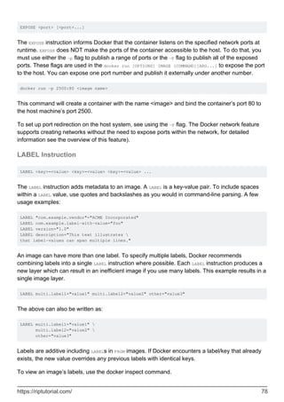 EXPOSE <port> [<port>...]
The EXPOSE instruction informs Docker that the container listens on the specified network ports at
runtime. EXPOSE does NOT make the ports of the container accessible to the host. To do that, you
must use either the -p flag to publish a range of ports or the -P flag to publish all of the exposed
ports. These flags are used in the docker run [OPTIONS] IMAGE [COMMAND][ARG...] to expose the port
to the host. You can expose one port number and publish it externally under another number.
docker run -p 2500:80 <image name>
This command will create a container with the name <image> and bind the container’s port 80 to
the host machine’s port 2500.
To set up port redirection on the host system, see using the -P flag. The Docker network feature
supports creating networks without the need to expose ports within the network, for detailed
information see the overview of this feature).
LABEL Instruction
LABEL <key>=<value> <key>=<value> <key>=<value> ...
The LABEL instruction adds metadata to an image. A LABEL is a key-value pair. To include spaces
within a LABEL value, use quotes and backslashes as you would in command-line parsing. A few
usage examples:
LABEL "com.example.vendor"="ACME Incorporated"
LABEL com.example.label-with-value="foo"
LABEL version="1.0"
LABEL description="This text illustrates 
that label-values can span multiple lines."
An image can have more than one label. To specify multiple labels, Docker recommends
combining labels into a single LABEL instruction where possible. Each LABEL instruction produces a
new layer which can result in an inefficient image if you use many labels. This example results in a
single image layer.
LABEL multi.label1="value1" multi.label2="value2" other="value3"
The above can also be written as:
LABEL multi.label1="value1" 
multi.label2="value2" 
other="value3"
Labels are additive including LABELs in FROM images. If Docker encounters a label/key that already
exists, the new value overrides any previous labels with identical keys.
To view an image’s labels, use the docker inspect command.
https://riptutorial.com/ 78
 