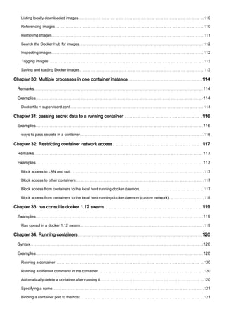 Listing locally downloaded images 110
Referencing images 110
Removing Images 111
Search the Docker Hub for images 112
Inspecting images 112
Tagging images 113
Saving and loading Docker images 113
Chapter 30: Multiple processes in one container instance 114
Remarks 114
Examples 114
Dockerfile + supervisord.conf 114
Chapter 31: passing secret data to a running container 116
Examples 116
ways to pass secrets in a container 116
Chapter 32: Restricting container network access 117
Remarks 117
Examples 117
Block access to LAN and out 117
Block access to other containers 117
Block access from containers to the local host running docker daemon 117
Block access from containers to the local host running docker daemon (custom network) 118
Chapter 33: run consul in docker 1.12 swarm 119
Examples 119
Run consul in a docker 1.12 swarm 119
Chapter 34: Running containers 120
Syntax 120
Examples 120
Running a container 120
Running a different command in the container 120
Automatically delete a container after running it 120
Specifying a name 121
Binding a container port to the host 121
 