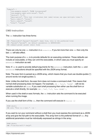"Labels": {
"com.example.vendor": "ACME Incorporated"
"com.example.label-with-value": "foo",
"version": "1.0",
"description": "This text illustrates that label-values can span multiple lines.",
"multi.label1": "value1",
"multi.label2": "value2",
"other": "value3"
},
CMD Instruction
The CMD instruction has three forms:
CMD ["executable","param1","param2"] (exec form, this is the preferred form)
CMD ["param1","param2"] (as default parameters to ENTRYPOINT)
CMD command param1 param2 (shell form)
There can only be one CMD instruction in a Dockerfile. If you list more than one CMD then only the
last CMD will take effect.
The main purpose of a CMD is to provide defaults for an executing container. These defaults can
include an executable, or they can omit the executable, in which case you must specify an
ENTRYPOINT instruction as well.
Note: If CMD is used to provide default arguments for the ENTRYPOINT instruction, both the CMD and
ENTRYPOINT instructions should be specified with the JSON array format.
Note: The exec form is parsed as a JSON array, which means that you must use double-quotes (“)
around words not single-quotes (‘).
Note: Unlike the shell form, the exec form does not invoke a command shell. This means that
normal shell processing does not happen. For example, CMD [ "echo", "$HOME" ] will not do
variable substitution on $HOME. If you want shell processing then either use the shell form or
execute a shell directly, for example: CMD [ "sh", "-c", "echo $HOME" ].
When used in the shell or exec formats, the CMD instruction sets the command to be executed
when running the image.
If you use the shell form of the CMD, then the command will execute in /bin/sh -c:
FROM ubuntu
CMD echo "This is a test." | wc -
If you want to run your command without a shell then you must express the command as a JSON
array and give the full path to the executable. This array form is the preferred format of CMD. Any
additional parameters must be individually expressed as strings in the array:
FROM ubuntu
CMD ["/usr/bin/wc","--help"]
https://riptutorial.com/ 79
 