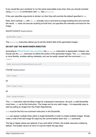 If you would like your container to run the same executable every time, then you should consider
using ENTRYPOINT in combination with CMD. See ENTRYPOINT.
If the user specifies arguments to docker run then they will override the default specified in CMD.
Note: don’t confuse RUN with CMD. RUN actually runs a command at image building time and commits
the result; CMD does not execute anything at build time, but specifies the intended command for the
image.
MAINTAINER Instruction
MAINTAINER <name>
The MAINTAINER instruction allows you to set the Author field of the generated images.
DO NOT USE THE MAINTAINER DIRECTIVE
According to Official Docker Documentation the MAINTAINER instruction is deprecated. Instead, one
should use the LABEL instruction to define the author of the generated images. The LABEL instruction
is more flexible, enables setting metadata, and can be easily viewed with the command docker
inspect.
LABEL maintainer="someone@something.com"
FROM Instruction
FROM <image>
Or
FROM <image>:<tag>
Or
FROM <image>@<digest>
The FROM instruction sets the Base Image for subsequent instructions. As such, a valid Dockerfile
must have FROM as its first instruction. The image can be any valid image – it is especially easy to
start by pulling an image from the Public Repositories.
FROM must be the first non-comment instruction in the Dockerfile.
FROM can appear multiple times within a single Dockerfile in order to create multiple images. Simply
make a note of the last image ID output by the commit before each new FROM command.
The tag or digest values are optional. If you omit either of them, the builder assumes a latest by
default. The builder returns an error if it cannot match the tag value.
https://riptutorial.com/ 80
 