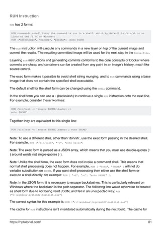 RUN Instruction
RUN has 2 forms:
RUN <command> (shell form, the command is run in a shell, which by default is /bin/sh -c on
Linux or cmd /S /C on Windows)
RUN ["executable", "param1", "param2"] (exec form)
The RUN instruction will execute any commands in a new layer on top of the current image and
commit the results. The resulting committed image will be used for the next step in the Dockerfile.
Layering RUN instructions and generating commits conforms to the core concepts of Docker where
commits are cheap and containers can be created from any point in an image’s history, much like
source control.
The exec form makes it possible to avoid shell string munging, and to RUN commands using a base
image that does not contain the specified shell executable.
The default shell for the shell form can be changed using the SHELL command.
In the shell form you can use a  (backslash) to continue a single RUN instruction onto the next line.
For example, consider these two lines:
RUN /bin/bash -c 'source $HOME/.bashrc ;
echo $HOME'
Together they are equivalent to this single line:
RUN /bin/bash -c 'source $HOME/.bashrc ; echo $HOME'
Note: To use a different shell, other than ‘/bin/sh’, use the exec form passing in the desired shell.
For example, RUN ["/bin/bash", "-c", "echo hello"]
Note: The exec form is parsed as a JSON array, which means that you must use double-quotes (“
) around words not single-quotes (‘).
Note: Unlike the shell form, the exec form does not invoke a command shell. This means that
normal shell processing does not happen. For example, RUN [ "echo", "$HOME" ] will not do
variable substitution on $HOME. If you want shell processing then either use the shell form or
execute a shell directly, for example: RUN [ "sh", "-c", "echo $HOME" ].
Note: In the JSON form, it is necessary to escape backslashes. This is particularly relevant on
Windows where the backslash is the path separator. The following line would otherwise be treated
as shell form due to not being valid JSON, and fail in an unexpected way: RUN
["c:windowssystem32tasklist.exe"]
The correct syntax for this example is: RUN ["c:windowssystem32tasklist.exe"]
The cache for RUN instructions isn’t invalidated automatically during the next build. The cache for
https://riptutorial.com/ 81
 