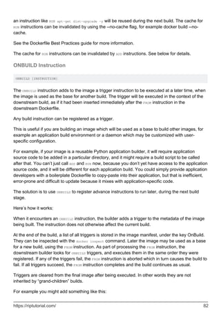 an instruction like RUN apt-get dist-upgrade -y will be reused during the next build. The cache for
RUN instructions can be invalidated by using the --no-cache flag, for example docker build --no-
cache.
See the Dockerfile Best Practices guide for more information.
The cache for RUN instructions can be invalidated by ADD instructions. See below for details.
ONBUILD Instruction
ONBUILD [INSTRUCTION]
The ONBUILD instruction adds to the image a trigger instruction to be executed at a later time, when
the image is used as the base for another build. The trigger will be executed in the context of the
downstream build, as if it had been inserted immediately after the FROM instruction in the
downstream Dockerfile.
Any build instruction can be registered as a trigger.
This is useful if you are building an image which will be used as a base to build other images, for
example an application build environment or a daemon which may be customized with user-
specific configuration.
For example, if your image is a reusable Python application builder, it will require application
source code to be added in a particular directory, and it might require a build script to be called
after that. You can’t just call ADD and RUN now, because you don’t yet have access to the application
source code, and it will be different for each application build. You could simply provide application
developers with a boilerplate Dockerfile to copy-paste into their application, but that is inefficient,
error-prone and difficult to update because it mixes with application-specific code.
The solution is to use ONBUILD to register advance instructions to run later, during the next build
stage.
Here’s how it works:
When it encounters an ONBUILD instruction, the builder adds a trigger to the metadata of the image
being built. The instruction does not otherwise affect the current build.
At the end of the build, a list of all triggers is stored in the image manifest, under the key OnBuild.
They can be inspected with the docker inspect command. Later the image may be used as a base
for a new build, using the FROM instruction. As part of processing the FROM instruction, the
downstream builder looks for ONBUILD triggers, and executes them in the same order they were
registered. If any of the triggers fail, the FROM instruction is aborted which in turn causes the build to
fail. If all triggers succeed, the FROM instruction completes and the build continues as usual.
Triggers are cleared from the final image after being executed. In other words they are not
inherited by “grand-children” builds.
For example you might add something like this:
https://riptutorial.com/ 82
 