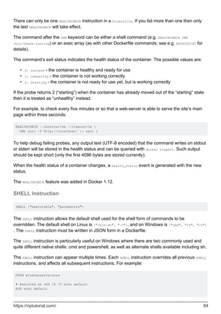 There can only be one HEALTHCHECK instruction in a Dockerfile. If you list more than one then only
the last HEALTHCHECK will take effect.
The command after the CMD keyword can be either a shell command (e.g. HEALTHCHECK CMD
/bin/check-running) or an exec array (as with other Dockerfile commands; see e.g. ENTRYPOINT for
details).
The command’s exit status indicates the health status of the container. The possible values are:
0: success - the container is healthy and ready for use
•
1: unhealthy - the container is not working correctly
•
2: starting - the container is not ready for use yet, but is working correctly
•
If the probe returns 2 (“starting”) when the container has already moved out of the “starting” state
then it is treated as “unhealthy” instead.
For example, to check every five minutes or so that a web-server is able to serve the site’s main
page within three seconds:
HEALTHCHECK --interval=5m --timeout=3s 
CMD curl -f http://localhost/ || exit 1
To help debug failing probes, any output text (UTF-8 encoded) that the command writes on stdout
or stderr will be stored in the health status and can be queried with docker inspect. Such output
should be kept short (only the first 4096 bytes are stored currently).
When the health status of a container changes, a health_status event is generated with the new
status.
The HEALTHCHECK feature was added in Docker 1.12.
SHELL Instruction
SHELL ["executable", "parameters"]
The SHELL instruction allows the default shell used for the shell form of commands to be
overridden. The default shell on Linux is ["/bin/sh", "-c"], and on Windows is ["cmd", "/S", "/C"]
. The SHELL instruction must be written in JSON form in a Dockerfile.
The SHELL instruction is particularly useful on Windows where there are two commonly used and
quite different native shells: cmd and powershell, as well as alternate shells available including sh.
The SHELL instruction can appear multiple times. Each SHELL instruction overrides all previous SHELL
instructions, and affects all subsequent instructions. For example:
FROM windowsservercore
# Executed as cmd /S /C echo default
RUN echo default
https://riptutorial.com/ 84
 