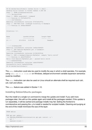 PS E:dockerbuildshell> docker build -t shell .
Sending build context to Docker daemon 3.584 kB
Step 1 : FROM windowsservercore
---> 5bc36a335344
Step 2 : SHELL powershell -command
---> Running in 87d7a64c9751
---> 4327358436c1
Removing intermediate container 87d7a64c9751
Step 3 : RUN New-Item -ItemType Directory C:Example
---> Running in 3e6ba16b8df9
Directory: C:
Mode LastWriteTime Length Name
---- ------------- ------ ----
d----- 6/2/2016 2:59 PM Example
---> 1f1dfdcec085
Removing intermediate container 3e6ba16b8df9
Step 4 : ADD Execute-MyCmdlet.ps1 c:example
---> 6770b4c17f29
Removing intermediate container b139e34291dc
Step 5 : RUN c:exampleExecute-MyCmdlet -sample 'hello world'
---> Running in abdcf50dfd1f
Hello from Execute-MyCmdlet.ps1 - passed hello world
---> ba0e25255fda
Removing intermediate container abdcf50dfd1f
Successfully built ba0e25255fda
PS E:dockerbuildshell>
The SHELL instruction could also be used to modify the way in which a shell operates. For example,
using SHELL cmd /S /C /V:ON|OFF on Windows, delayed environment variable expansion semantics
could be modified.
The SHELL instruction can also be used on Linux should an alternate shell be required such zsh,
csh, tcsh and others.
The SHELL feature was added in Docker 1.12.
Installing Debian/Ubuntu packages
Run the install on a single run command to merge the update and install. If you add more
packages later, this will run the update again and install all the packages needed. If the update is
run separately, it will be cached and package installs may fail. Setting the frontend to
noninteractive and passing the -y to install is needed for scripted installs. Cleaning and purging at
the end of the install minimizes the size of the layer.
FROM debian
RUN apt-get update 
&& DEBIAN_FRONTEND=noninteractive apt-get install -y 
git 
openssh-client 
https://riptutorial.com/ 86
 