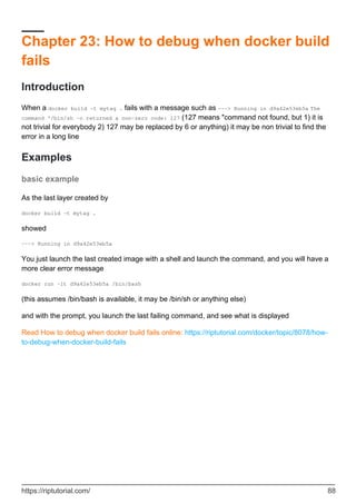 Chapter 23: How to debug when docker build
fails
Introduction
When a docker build -t mytag . fails with a message such as ---> Running in d9a42e53eb5a The
command '/bin/sh -c returned a non-zero code: 127 (127 means "command not found, but 1) it is
not trivial for everybody 2) 127 may be replaced by 6 or anything) it may be non trivial to find the
error in a long line
Examples
basic example
As the last layer created by
docker build -t mytag .
showed
---> Running in d9a42e53eb5a
You just launch the last created image with a shell and launch the command, and you will have a
more clear error message
docker run -it d9a42e53eb5a /bin/bash
(this assumes /bin/bash is available, it may be /bin/sh or anything else)
and with the prompt, you launch the last failing command, and see what is displayed
Read How to debug when docker build fails online: https://riptutorial.com/docker/topic/8078/how-
to-debug-when-docker-build-fails
https://riptutorial.com/ 88
 