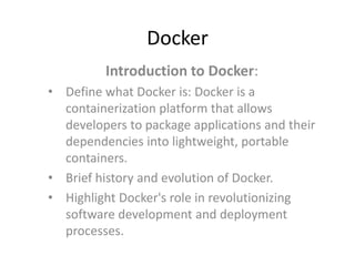 Docker
Introduction to Docker:
• Define what Docker is: Docker is a
containerization platform that allows
developers to package applications and their
dependencies into lightweight, portable
containers.
• Brief history and evolution of Docker.
• Highlight Docker's role in revolutionizing
software development and deployment
processes.
 