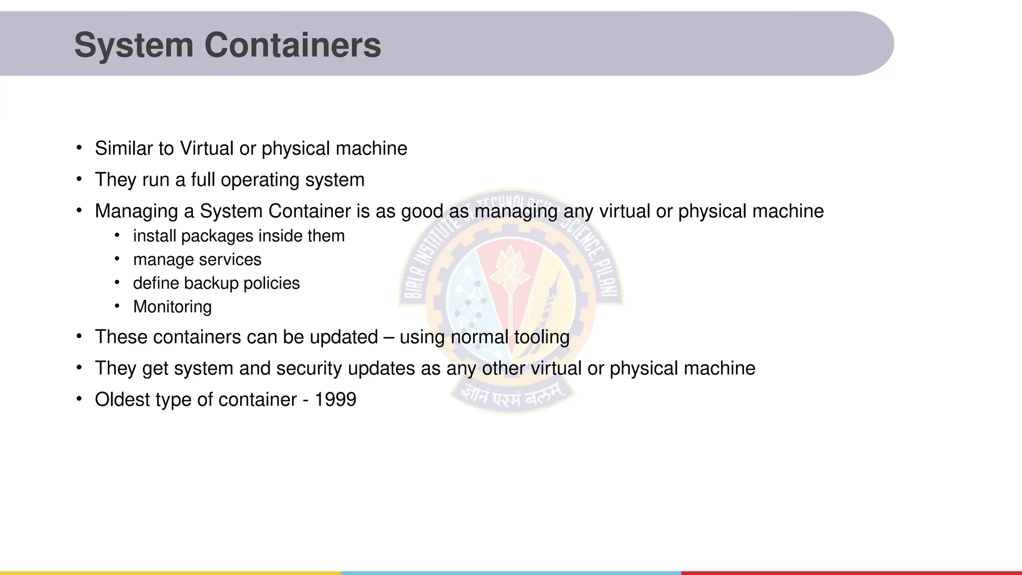 System Containers
• Similar to Virtual or physical machine
• They run a full operating system
• Managing a System Container is as good as managing any virtual or physical machine
• install packages inside them
• manage services
• define backup policies
• Monitoring
• These containers can be updated – using normal tooling
• They get system and security updates as any other virtual or physical machine
• Oldest type of container - 1999
 