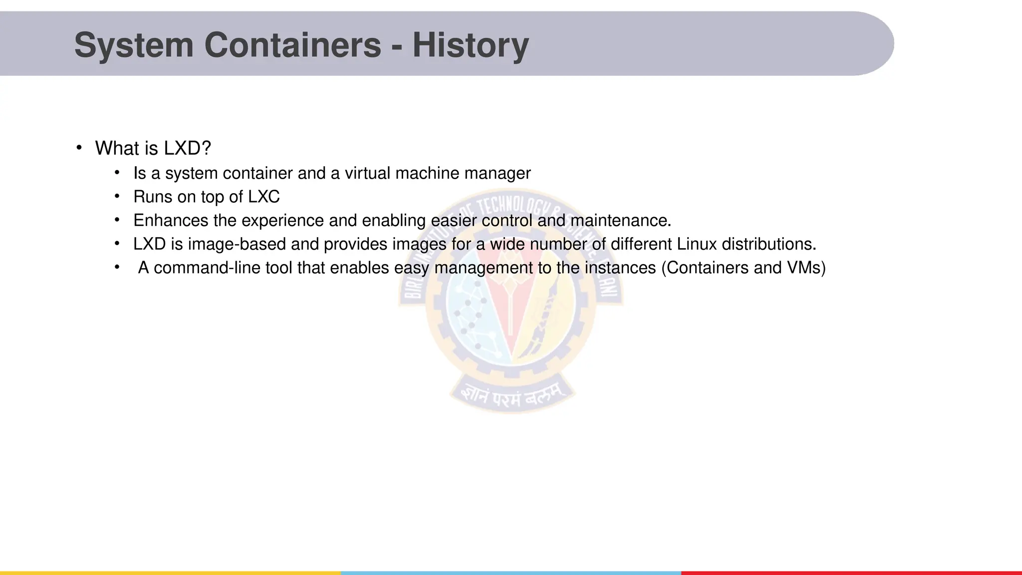 System Containers - History
• What is LXD?
• Is a system container and a virtual machine manager
• Runs on top of LXC
• Enhances the experience and enabling easier control and maintenance.
• LXD is image-based and provides images for a wide number of different Linux distributions.
• A command-line tool that enables easy management to the instances (Containers and VMs)
 