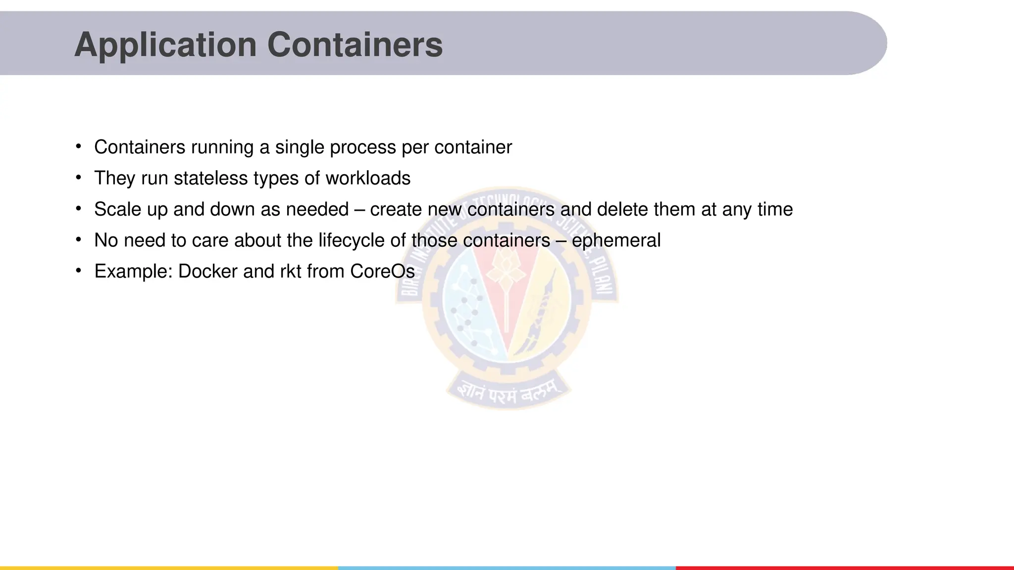 Application Containers
• Containers running a single process per container
• They run stateless types of workloads
• Scale up and down as needed – create new containers and delete them at any time
• No need to care about the lifecycle of those containers – ephemeral
• Example: Docker and rkt from CoreOs
 