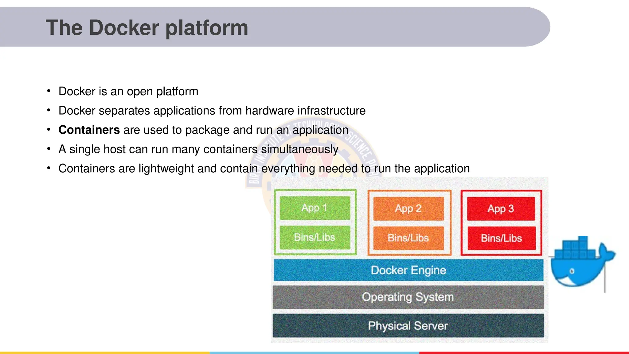 The Docker platform
• Docker is an open platform
• Docker separates applications from hardware infrastructure
• Containers are used to package and run an application
• A single host can run many containers simultaneously
• Containers are lightweight and contain everything needed to run the application
 