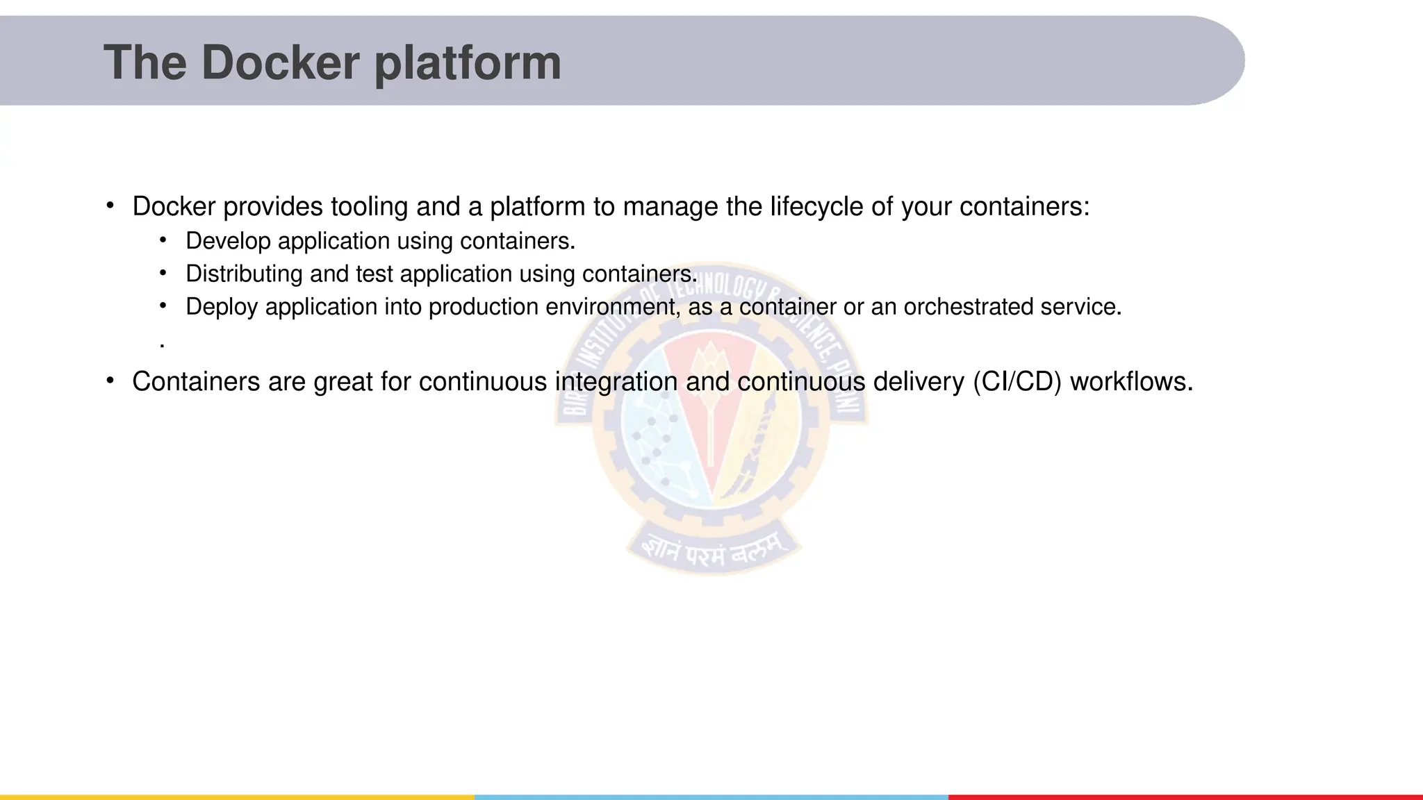 The Docker platform
• Docker provides tooling and a platform to manage the lifecycle of your containers:
• Develop application using containers.
• Distributing and test application using containers.
• Deploy application into production environment, as a container or an orchestrated service.
.
• Containers are great for continuous integration and continuous delivery (CI/CD) workflows.
 