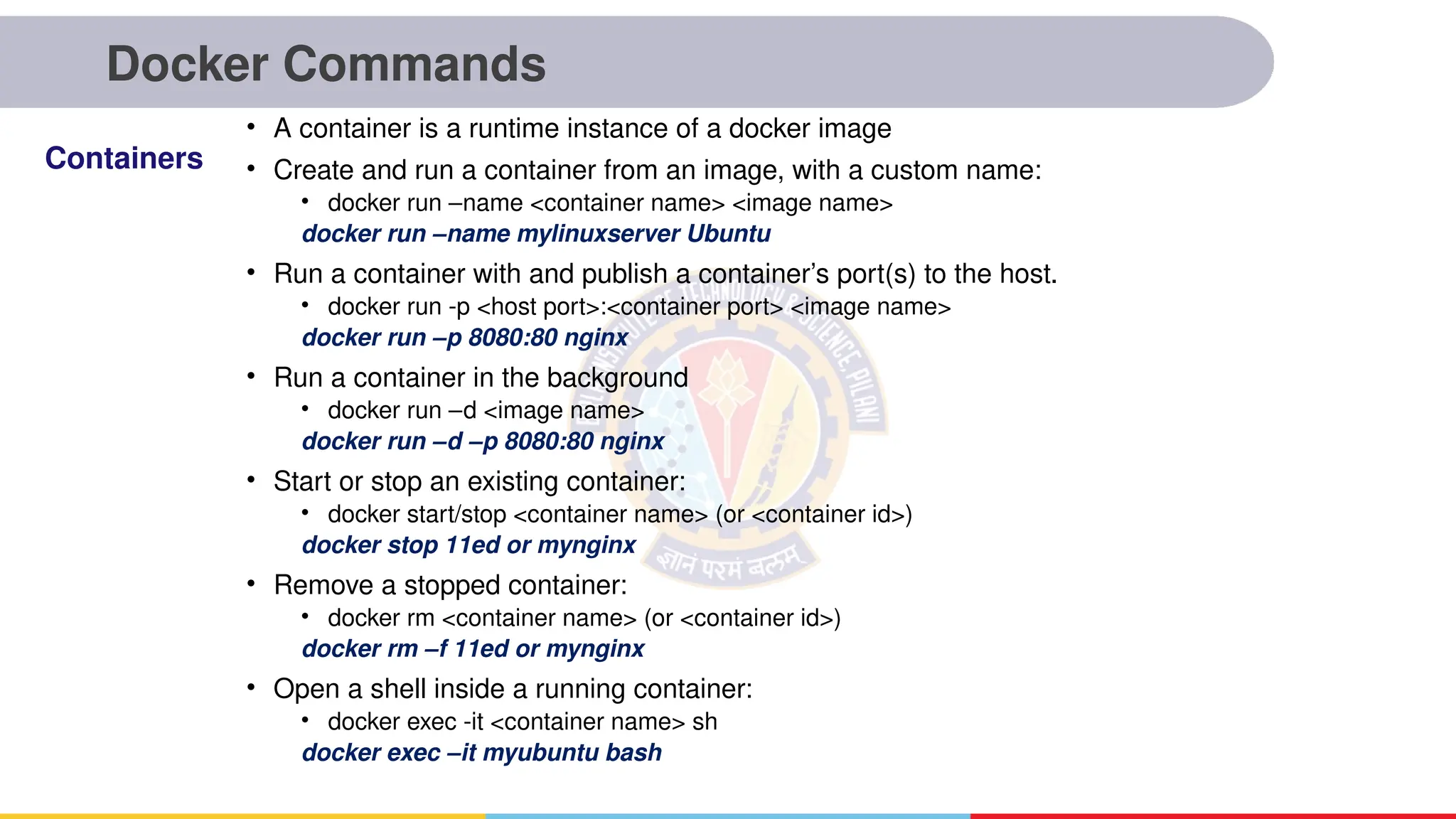 Docker Commands
• A container is a runtime instance of a docker image
• Create and run a container from an image, with a custom name:
• docker run –name <container name> <image name>
docker run –name mylinuxserver Ubuntu
• Run a container with and publish a container’s port(s) to the host.
• docker run -p <host port>:<container port> <image name>
docker run –p 8080:80 nginx
• Run a container in the background
• docker run –d <image name>
docker run –d –p 8080:80 nginx
• Start or stop an existing container:
• docker start/stop <container name> (or <container id>)
docker stop 11ed or mynginx
• Remove a stopped container:
• docker rm <container name> (or <container id>)
docker rm –f 11ed or mynginx
• Open a shell inside a running container:
• docker exec -it <container name> sh
docker exec –it myubuntu bash
Containers
 