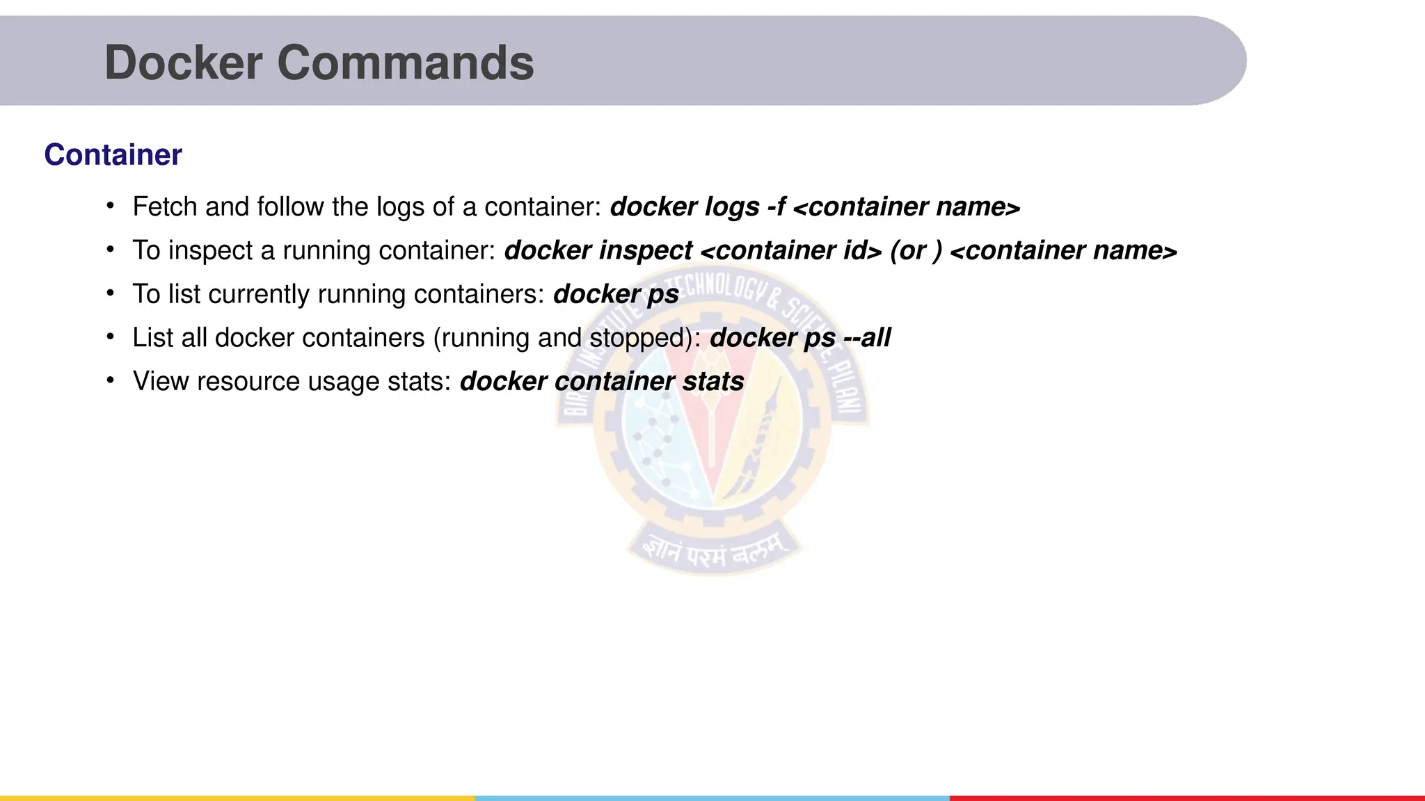 Docker Commands
• Fetch and follow the logs of a container: docker logs -f <container name>
• To inspect a running container: docker inspect <container id> (or ) <container name>
• To list currently running containers: docker ps
• List all docker containers (running and stopped): docker ps --all
• View resource usage stats: docker container stats
Container
 