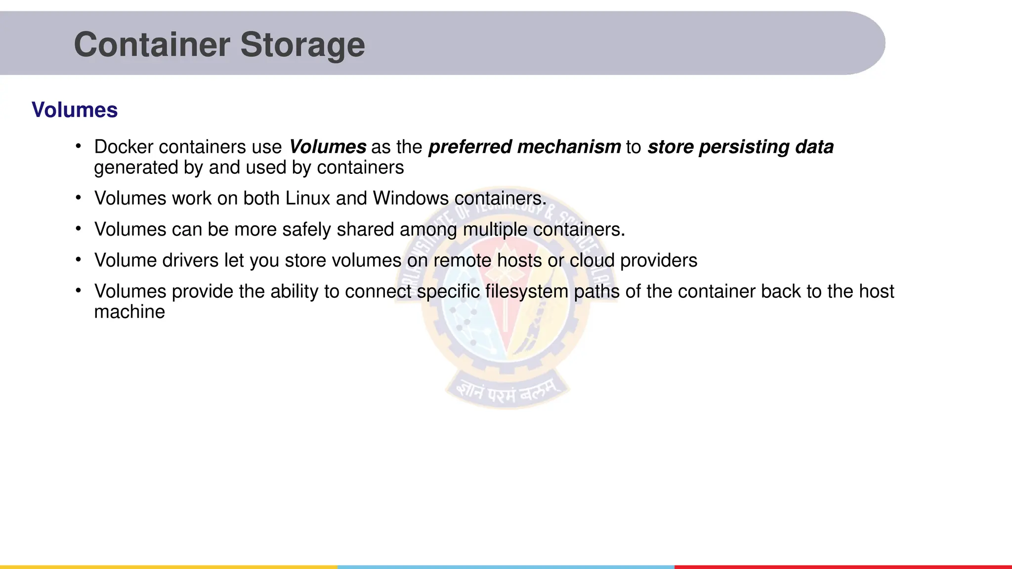 Container Storage
• Docker containers use Volumes as the preferred mechanism to store persisting data
generated by and used by containers
• Volumes work on both Linux and Windows containers.
• Volumes can be more safely shared among multiple containers.
• Volume drivers let you store volumes on remote hosts or cloud providers
• Volumes provide the ability to connect specific filesystem paths of the container back to the host
machine
Volumes
 