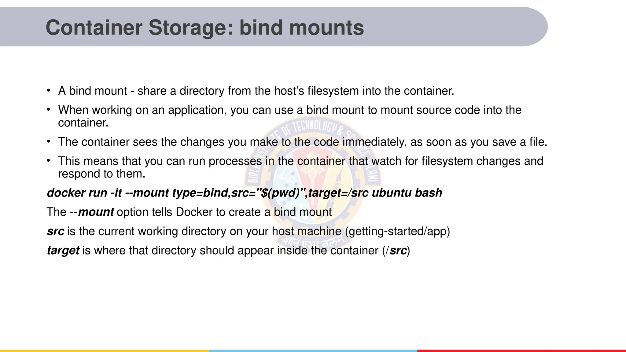 Container Storage: bind mounts
• A bind mount - share a directory from the host’s filesystem into the container.
• When working on an application, you can use a bind mount to mount source code into the
container.
• The container sees the changes you make to the code immediately, as soon as you save a file.
• This means that you can run processes in the container that watch for filesystem changes and
respond to them.
docker run -it --mount type=bind,src="$(pwd)",target=/src ubuntu bash
The --mount option tells Docker to create a bind mount
src is the current working directory on your host machine (getting-started/app)
target is where that directory should appear inside the container (/src)
 