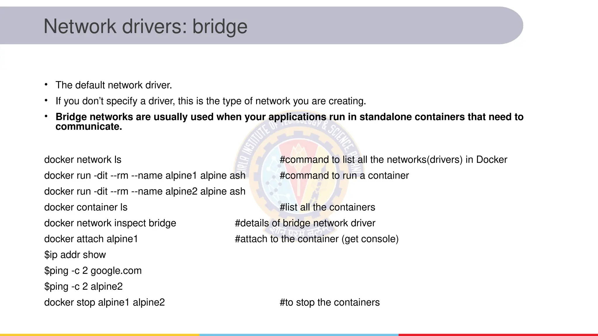 Network drivers: bridge
• The default network driver.
• If you don’t specify a driver, this is the type of network you are creating.
• Bridge networks are usually used when your applications run in standalone containers that need to
communicate.
docker network ls #command to list all the networks(drivers) in Docker
docker run -dit --rm --name alpine1 alpine ash #command to run a container
docker run -dit --rm --name alpine2 alpine ash
docker container ls #list all the containers
docker network inspect bridge #details of bridge network driver
docker attach alpine1 #attach to the container (get console)
$ip addr show
$ping -c 2 google.com
$ping -c 2 alpine2
docker stop alpine1 alpine2 #to stop the containers
 