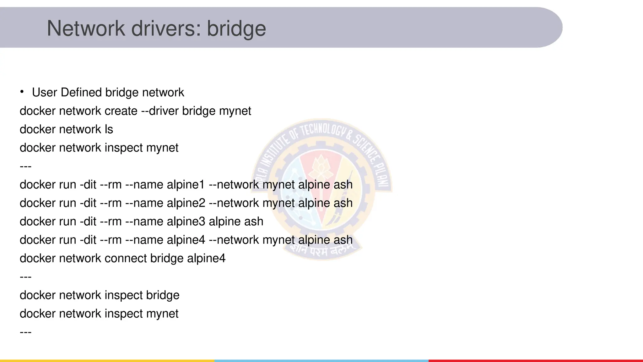Network drivers: bridge
• User Defined bridge network
docker network create --driver bridge mynet
docker network ls
docker network inspect mynet
---
docker run -dit --rm --name alpine1 --network mynet alpine ash
docker run -dit --rm --name alpine2 --network mynet alpine ash
docker run -dit --rm --name alpine3 alpine ash
docker run -dit --rm --name alpine4 --network mynet alpine ash
docker network connect bridge alpine4
---
docker network inspect bridge
docker network inspect mynet
---
 