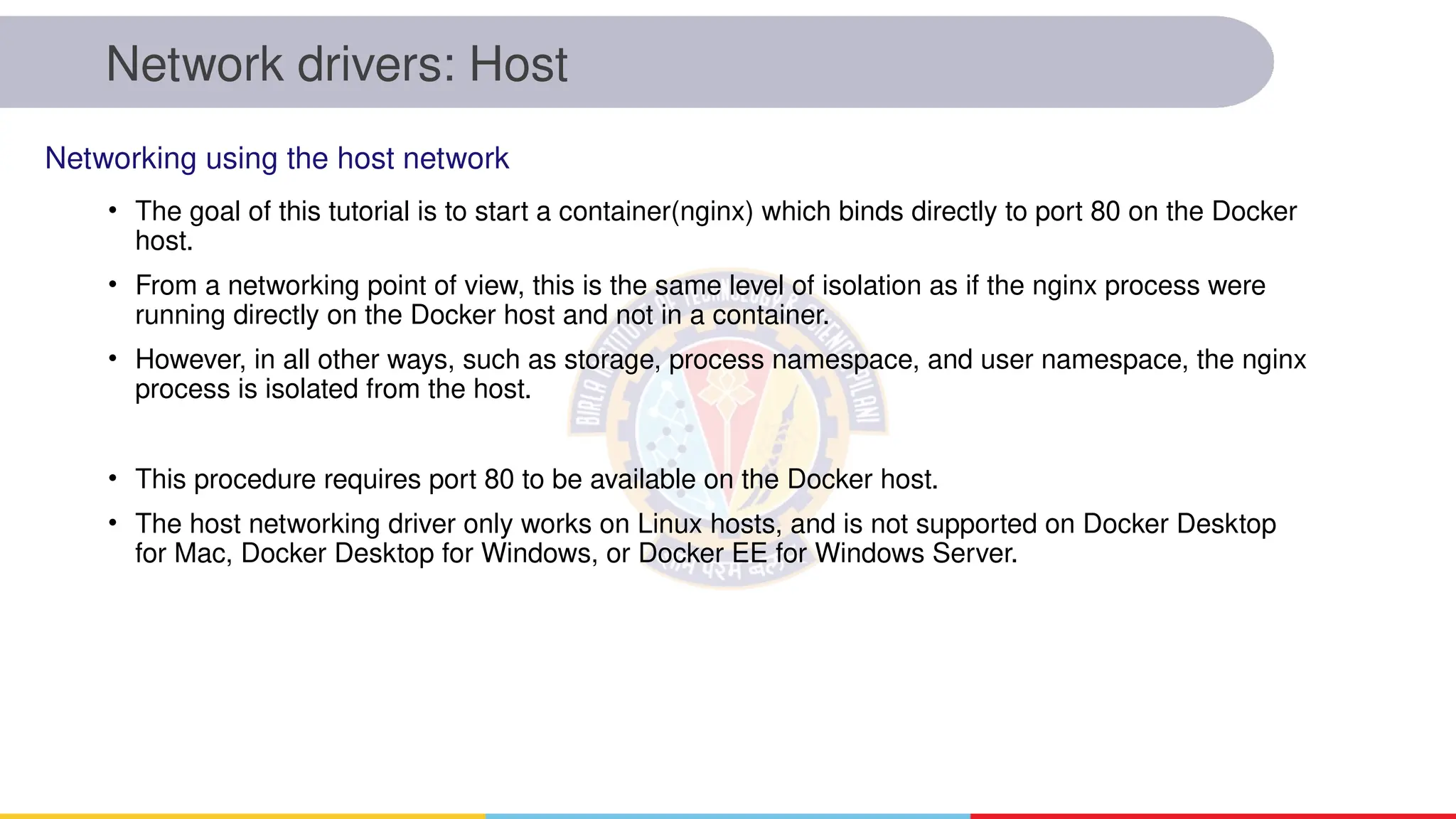 Network drivers: Host
• The goal of this tutorial is to start a container(nginx) which binds directly to port 80 on the Docker
host.
• From a networking point of view, this is the same level of isolation as if the nginx process were
running directly on the Docker host and not in a container.
• However, in all other ways, such as storage, process namespace, and user namespace, the nginx
process is isolated from the host.
• This procedure requires port 80 to be available on the Docker host.
• The host networking driver only works on Linux hosts, and is not supported on Docker Desktop
for Mac, Docker Desktop for Windows, or Docker EE for Windows Server.
Networking using the host network
 