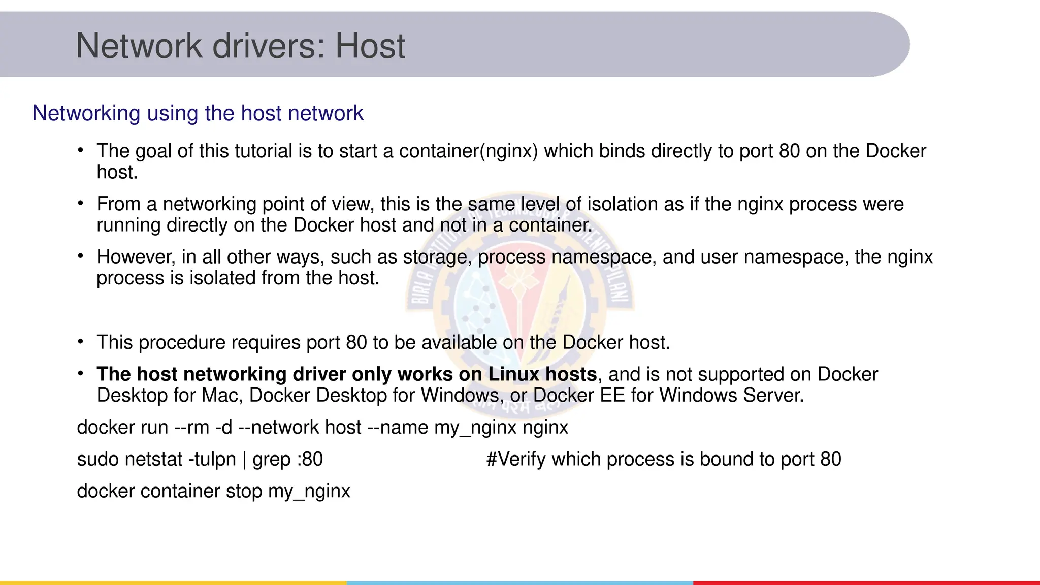 Network drivers: Host
• The goal of this tutorial is to start a container(nginx) which binds directly to port 80 on the Docker
host.
• From a networking point of view, this is the same level of isolation as if the nginx process were
running directly on the Docker host and not in a container.
• However, in all other ways, such as storage, process namespace, and user namespace, the nginx
process is isolated from the host.
• This procedure requires port 80 to be available on the Docker host.
• The host networking driver only works on Linux hosts, and is not supported on Docker
Desktop for Mac, Docker Desktop for Windows, or Docker EE for Windows Server.
docker run --rm -d --network host --name my_nginx nginx
sudo netstat -tulpn | grep :80 #Verify which process is bound to port 80
docker container stop my_nginx
Networking using the host network
 