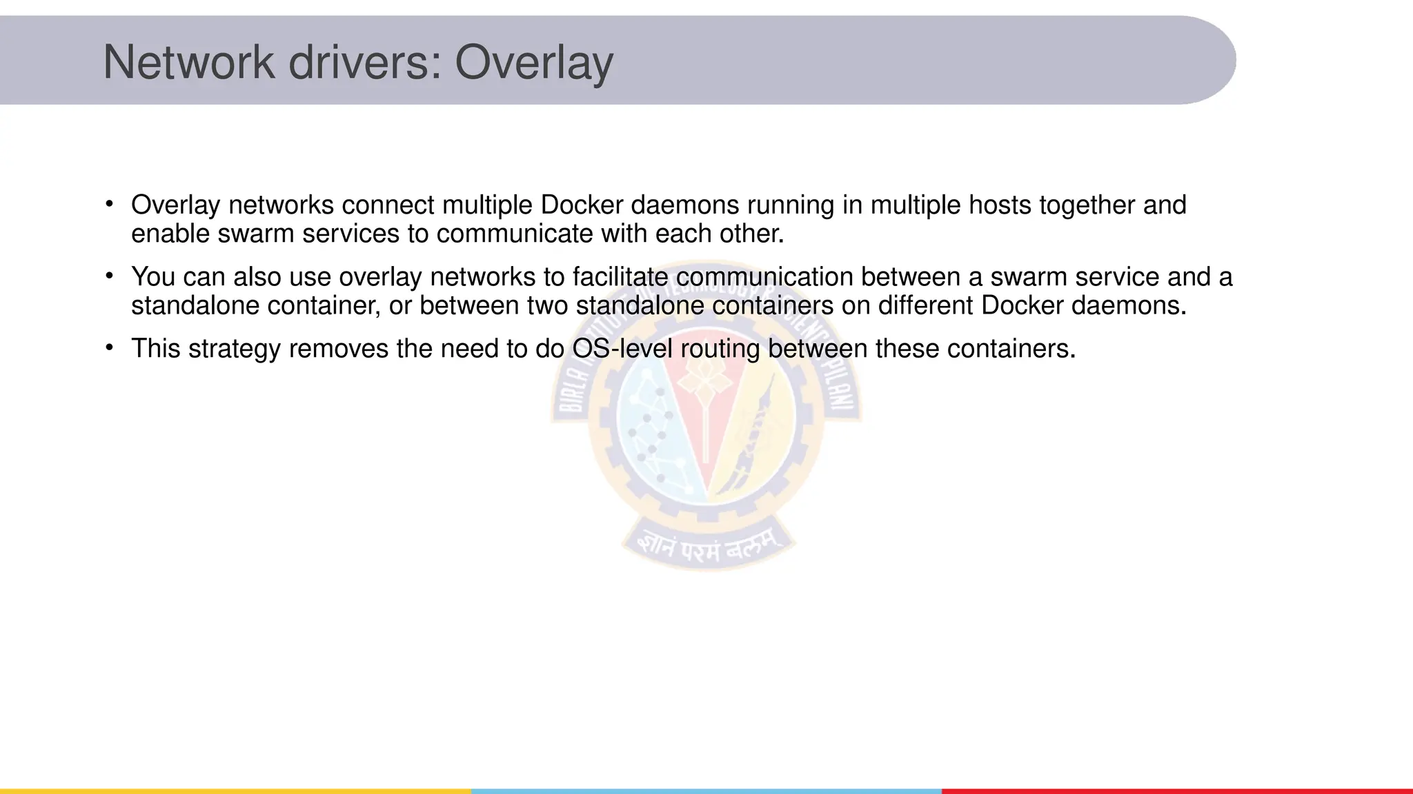 Network drivers: Overlay
• Overlay networks connect multiple Docker daemons running in multiple hosts together and
enable swarm services to communicate with each other.
• You can also use overlay networks to facilitate communication between a swarm service and a
standalone container, or between two standalone containers on different Docker daemons.
• This strategy removes the need to do OS-level routing between these containers.
 