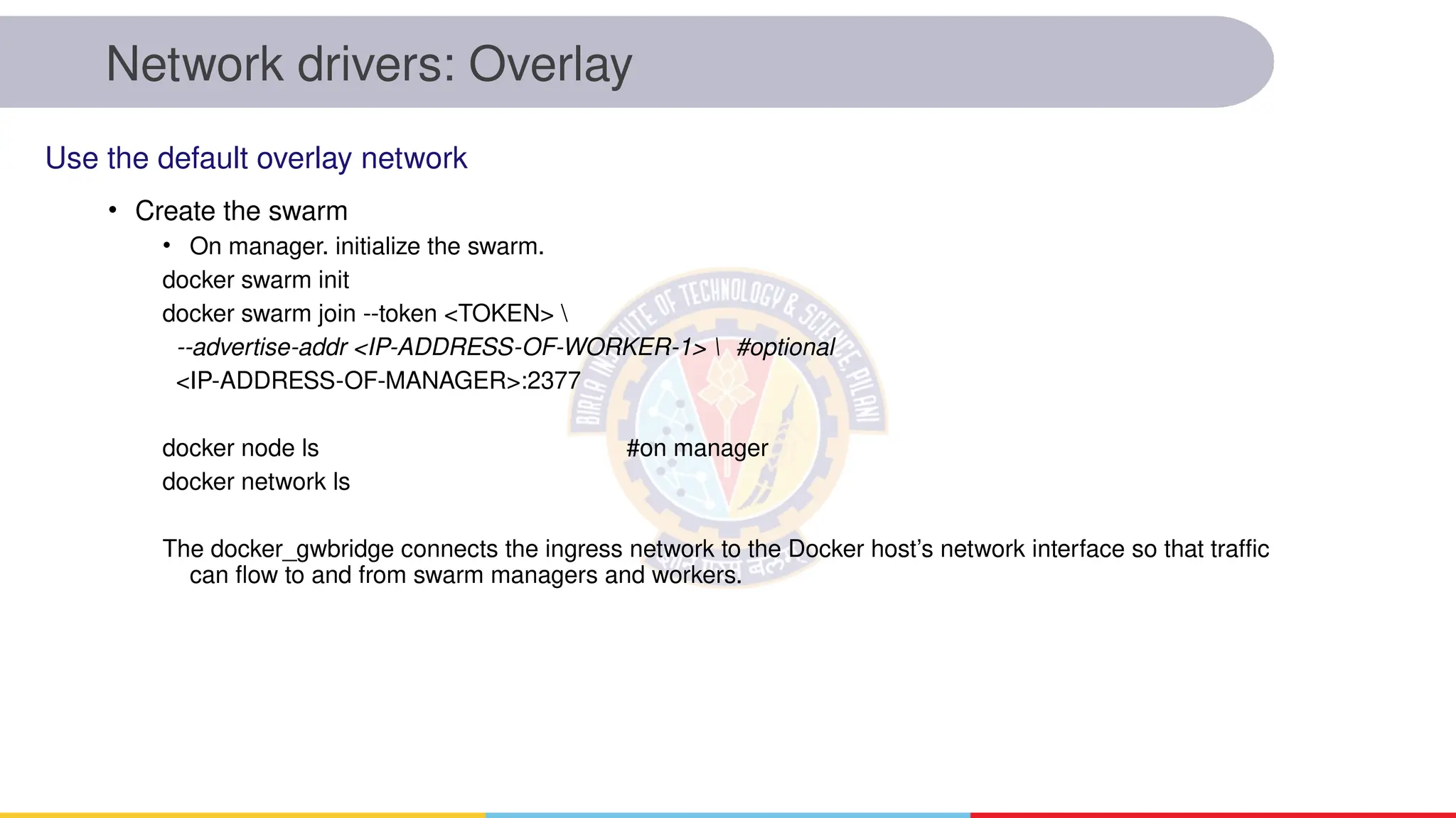 Network drivers: Overlay
• Create the swarm
• On manager. initialize the swarm.
docker swarm init
docker swarm join --token <TOKEN> 
--advertise-addr <IP-ADDRESS-OF-WORKER-1>  #optional
<IP-ADDRESS-OF-MANAGER>:2377
docker node ls #on manager
docker network ls
The docker_gwbridge connects the ingress network to the Docker host’s network interface so that traffic
can flow to and from swarm managers and workers.
Use the default overlay network
 