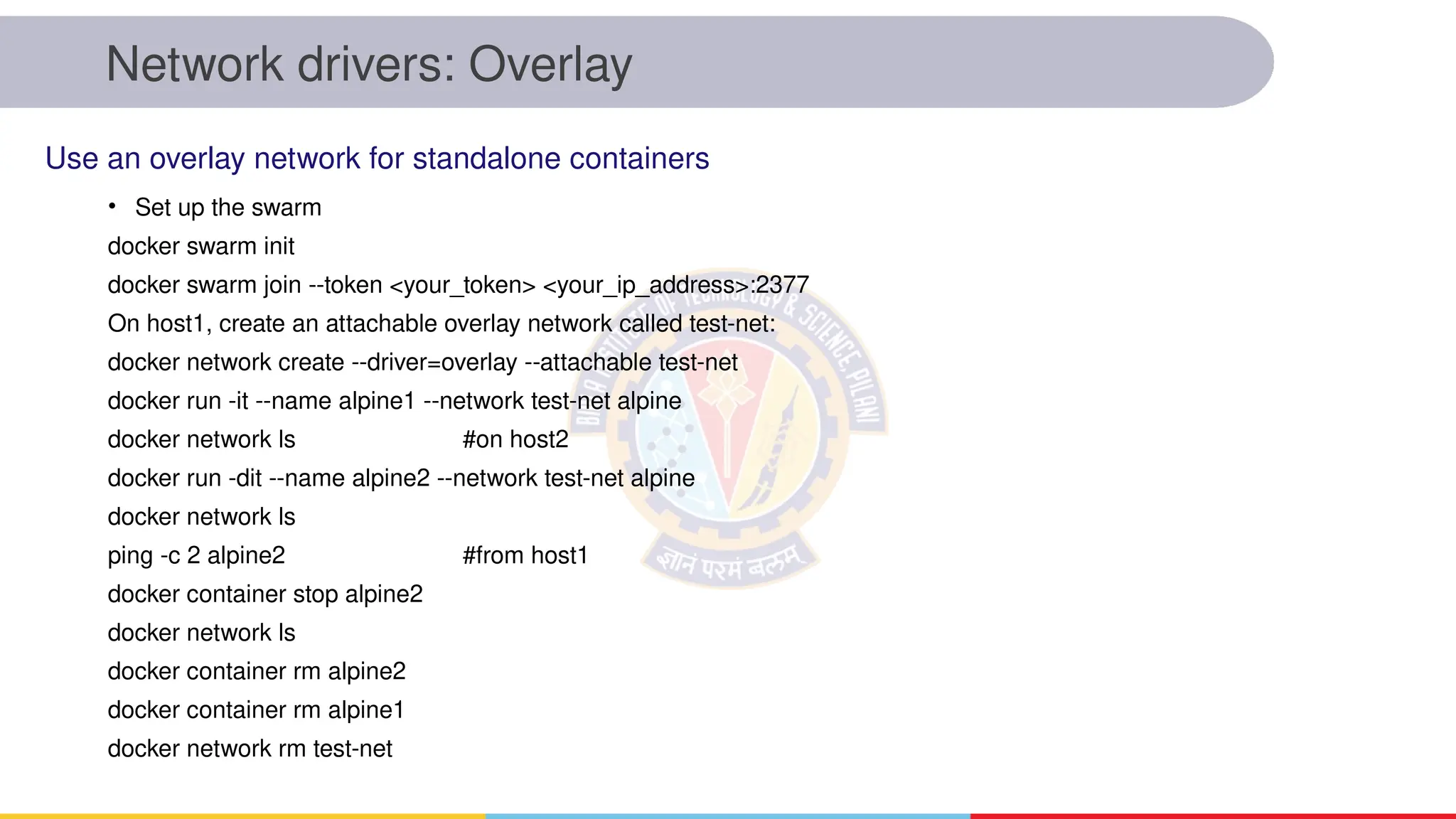 Network drivers: Overlay
• Set up the swarm
docker swarm init
docker swarm join --token <your_token> <your_ip_address>:2377
On host1, create an attachable overlay network called test-net:
docker network create --driver=overlay --attachable test-net
docker run -it --name alpine1 --network test-net alpine
docker network ls #on host2
docker run -dit --name alpine2 --network test-net alpine
docker network ls
ping -c 2 alpine2 #from host1
docker container stop alpine2
docker network ls
docker container rm alpine2
docker container rm alpine1
docker network rm test-net
Use an overlay network for standalone containers
 