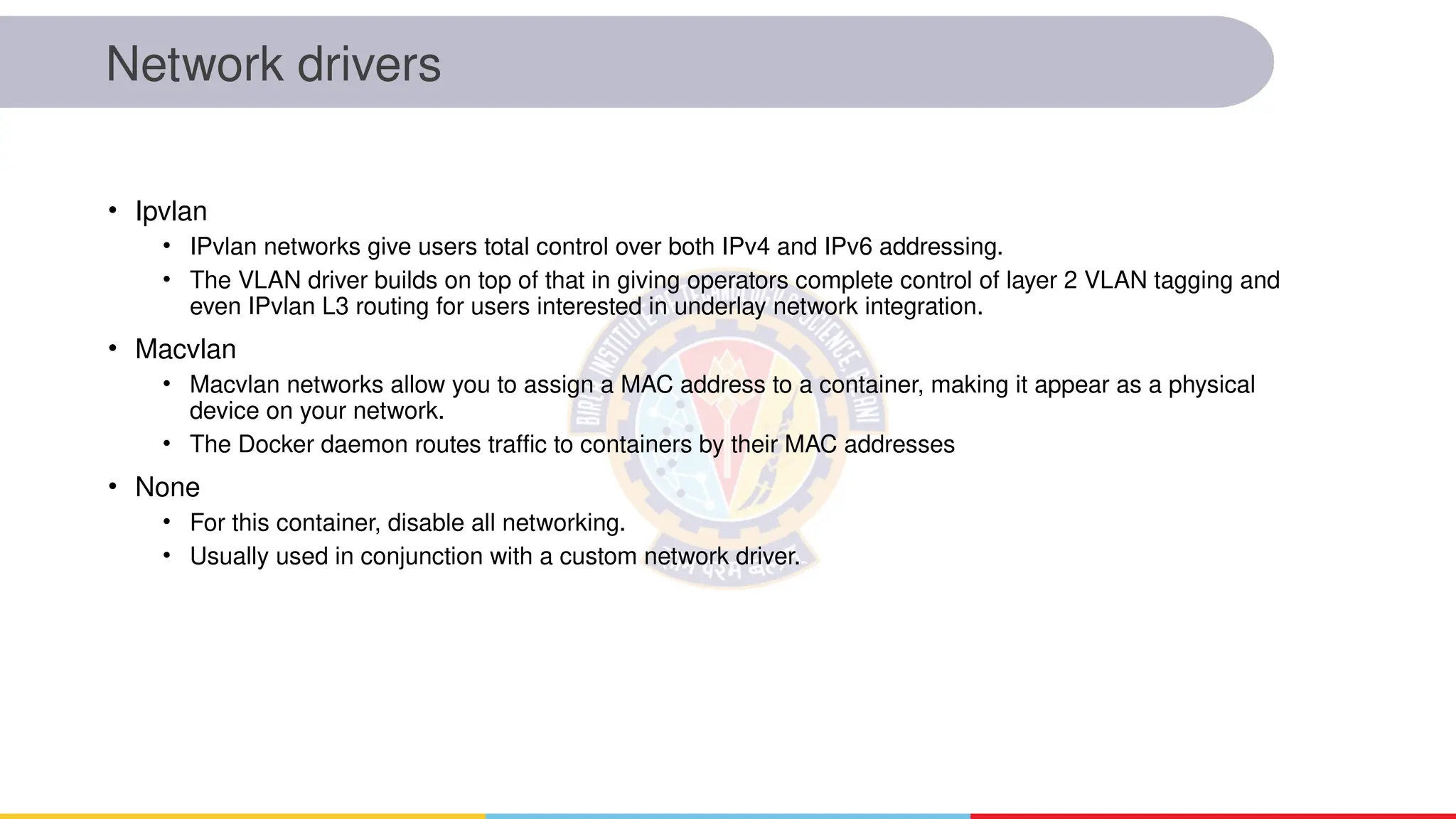 Network drivers
• Ipvlan
• IPvlan networks give users total control over both IPv4 and IPv6 addressing.
• The VLAN driver builds on top of that in giving operators complete control of layer 2 VLAN tagging and
even IPvlan L3 routing for users interested in underlay network integration.
• Macvlan
• Macvlan networks allow you to assign a MAC address to a container, making it appear as a physical
device on your network.
• The Docker daemon routes traffic to containers by their MAC addresses
• None
• For this container, disable all networking.
• Usually used in conjunction with a custom network driver.
 