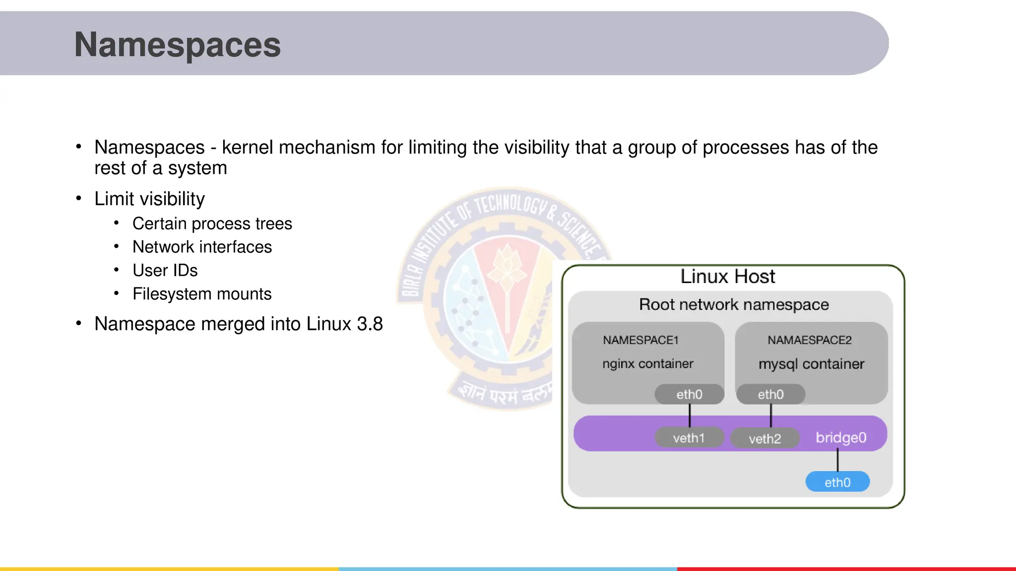 Namespaces
• Namespaces - kernel mechanism for limiting the visibility that a group of processes has of the
rest of a system
• Limit visibility
• Certain process trees
• Network interfaces
• User IDs
• Filesystem mounts
• Namespace merged into Linux 3.8
 