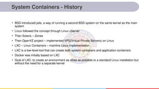 System Containers - History
• BSD introduced jails, a way of running a second BSD system on the same kernel as the main
system
• Linux followed the concept through Linux vServer
• Then Solaris – Zones
• Then OpenVZ project – implemented VPS(Virtual Private Servers) on Linux
• LXC – Linux Containers – mainline Linux implementation
• LXC is a low-level tool that can create both system containers and application containers
• Docker was initially based on LXC
• Goal of LXC: to create an environment as close as possible to a standard Linux installation but
without the need for a separate kernel
 