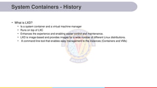 System Containers - History
• What is LXD?
• Is a system container and a virtual machine manager
• Runs on top of LXC
• Enhances the experience and enabling easier control and maintenance.
• LXD is image-based and provides images for a wide number of different Linux distributions.
• A command-line tool that enables easy management to the instances (Containers and VMs)
 