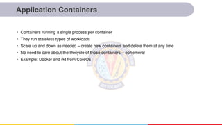 Application Containers
• Containers running a single process per container
• They run stateless types of workloads
• Scale up and down as needed – create new containers and delete them at any time
• No need to care about the lifecycle of those containers – ephemeral
• Example: Docker and rkt from CoreOs
 