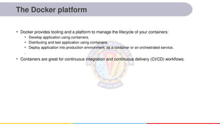 The Docker platform
• Docker provides tooling and a platform to manage the lifecycle of your containers:
• Develop application using containers.
• Distributing and test application using containers.
• Deploy application into production environment, as a container or an orchestrated service.
.
• Containers are great for continuous integration and continuous delivery (CI/CD) workflows.
 