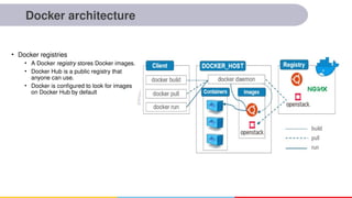Docker architecture
• Docker registries
• A Docker registry stores Docker images.
• Docker Hub is a public registry that
anyone can use.
• Docker is configured to look for images
on Docker Hub by default
 