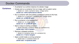Docker Commands
• A container is a runtime instance of a docker image
• Create and run a container from an image, with a custom name:
• docker run –name <container name> <image name>
docker run –name mylinuxserver Ubuntu
• Run a container with and publish a container’s port(s) to the host.
• docker run -p <host port>:<container port> <image name>
docker run –p 8080:80 nginx
• Run a container in the background
• docker run –d <image name>
docker run –d –p 8080:80 nginx
• Start or stop an existing container:
• docker start/stop <container name> (or <container id>)
docker stop 11ed or mynginx
• Remove a stopped container:
• docker rm <container name> (or <container id>)
docker rm –f 11ed or mynginx
• Open a shell inside a running container:
• docker exec -it <container name> sh
docker exec –it myubuntu bash
Containers
 