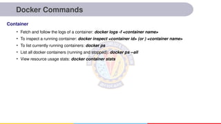 Docker Commands
• Fetch and follow the logs of a container: docker logs -f <container name>
• To inspect a running container: docker inspect <container id> (or ) <container name>
• To list currently running containers: docker ps
• List all docker containers (running and stopped): docker ps --all
• View resource usage stats: docker container stats
Container
 