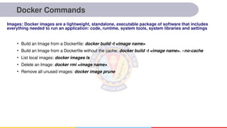 Docker Commands
• Build an Image from a Dockerfile: docker build -t <image name>
• Build an Image from a Dockerfile without the cache: docker build -t <image name>. –no-cache
• List local images: docker images ls
• Delete an Image: docker rmi <image name>
• Remove all unused images: docker image prune
Images: Docker images are a lightweight, standalone, executable package of software that includes
everything needed to run an application: code, runtime, system tools, system libraries and settings
 