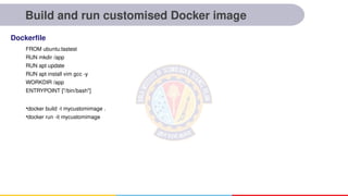 Build and run customised Docker image
FROM ubuntu:lastest
RUN mkdir /app
RUN apt update
RUN apt install vim gcc -y
WORKDIR /app
ENTRYPOINT ["/bin/bash"]
•docker build -t mycustomimage .
•docker run -it mycustomimage
Dockerfile
 