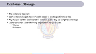 Container Storage
• The container’s filesystem
• Each container also gets its own “scratch space” to create/update/remove files.
• Any changes won’t be seen in another container, even if they are using the same image
• Docker containers use the following for persistent storage of Date
• Volumes
• Bind mounts
 