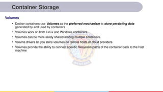 Container Storage
• Docker containers use Volumes as the preferred mechanism to store persisting data
generated by and used by containers
• Volumes work on both Linux and Windows containers.
• Volumes can be more safely shared among multiple containers.
• Volume drivers let you store volumes on remote hosts or cloud providers
• Volumes provide the ability to connect specific filesystem paths of the container back to the host
machine
Volumes
 