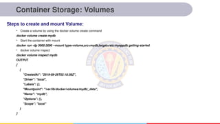 Container Storage: Volumes
• Create a volume by using the docker volume create command
docker volume create mydb
• Start the container with mount
docker run -dp 3000:3000 --mount type=volume,src=mydb,target=/etc/myappdb getting-started
• docker volume inspect
docker volume inspect mydb
OUTPUT
[
{
"CreatedAt": "2019-09-26T02:18:36Z",
"Driver": "local",
"Labels": {},
"Mountpoint": "/var/lib/docker/volumes/mydb/_data",
"Name": “mydb",
"Options": {},
"Scope": "local"
}
]
Steps to create and mount Volume:
 