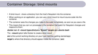Container Storage: bind mounts
• A bind mount - share a directory from the host’s filesystem into the container.
• When working on an application, you can use a bind mount to mount source code into the
container.
• The container sees the changes you make to the code immediately, as soon as you save a file.
• This means that you can run processes in the container that watch for filesystem changes and
respond to them.
docker run -it --mount type=bind,src="$(pwd)",target=/src ubuntu bash
The --mount option tells Docker to create a bind mount
src is the current working directory on your host machine (getting-started/app)
target is where that directory should appear inside the container (/src)
 