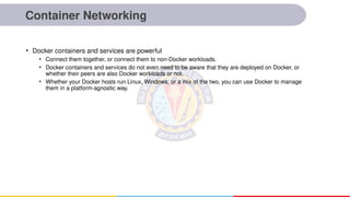 Container Networking
• Docker containers and services are powerful
• Connect them together, or connect them to non-Docker workloads.
• Docker containers and services do not even need to be aware that they are deployed on Docker, or
whether their peers are also Docker workloads or not.
• Whether your Docker hosts run Linux, Windows, or a mix of the two, you can use Docker to manage
them in a platform-agnostic way.
 