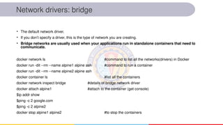 Network drivers: bridge
• The default network driver.
• If you don’t specify a driver, this is the type of network you are creating.
• Bridge networks are usually used when your applications run in standalone containers that need to
communicate.
docker network ls #command to list all the networks(drivers) in Docker
docker run -dit --rm --name alpine1 alpine ash #command to run a container
docker run -dit --rm --name alpine2 alpine ash
docker container ls #list all the containers
docker network inspect bridge #details of bridge network driver
docker attach alpine1 #attach to the container (get console)
$ip addr show
$ping -c 2 google.com
$ping -c 2 alpine2
docker stop alpine1 alpine2 #to stop the containers
 
