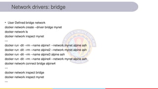 Network drivers: bridge
• User Defined bridge network
docker network create --driver bridge mynet
docker network ls
docker network inspect mynet
---
docker run -dit --rm --name alpine1 --network mynet alpine ash
docker run -dit --rm --name alpine2 --network mynet alpine ash
docker run -dit --rm --name alpine3 alpine ash
docker run -dit --rm --name alpine4 --network mynet alpine ash
docker network connect bridge alpine4
---
docker network inspect bridge
docker network inspect mynet
---
 