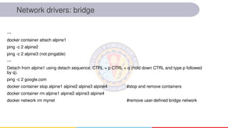 Network drivers: bridge
---
docker container attach alpine1
ping -c 2 alpine2
ping -c 2 alpine3 (not pingable)
---
Detach from alpine1 using detach sequence, CTRL + p CTRL + q (hold down CTRL and type p followed
by q).
ping -c 2 google.com
docker container stop alpine1 alpine2 alpine3 alpine4 #stop and remove containers
docker container rm alpine1 alpine2 alpine3 alpine4
docker network rm mynet #remove user-defined bridge network
 